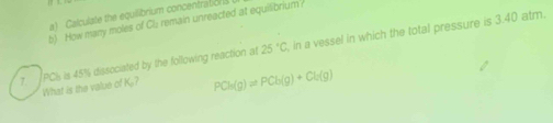 ) Calculate the equilibrium concentraton 
b) How many moles of Clu: remain unreacted at equilibrium? 
7. PCI is 45% dissociated by the following reaction at 25°C , in a vessel in which the total pressure is 3.40 atm. 
What is the value of K? PCh(g)leftharpoons PCb(g)+Cl_2(g)