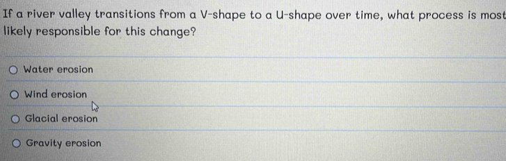 If a river valley transitions from a V -shape to a U-shape over time, what process is most
likely responsible for this change?
Water erosion
Wind erosion
Glacial erosion
Gravity erosion