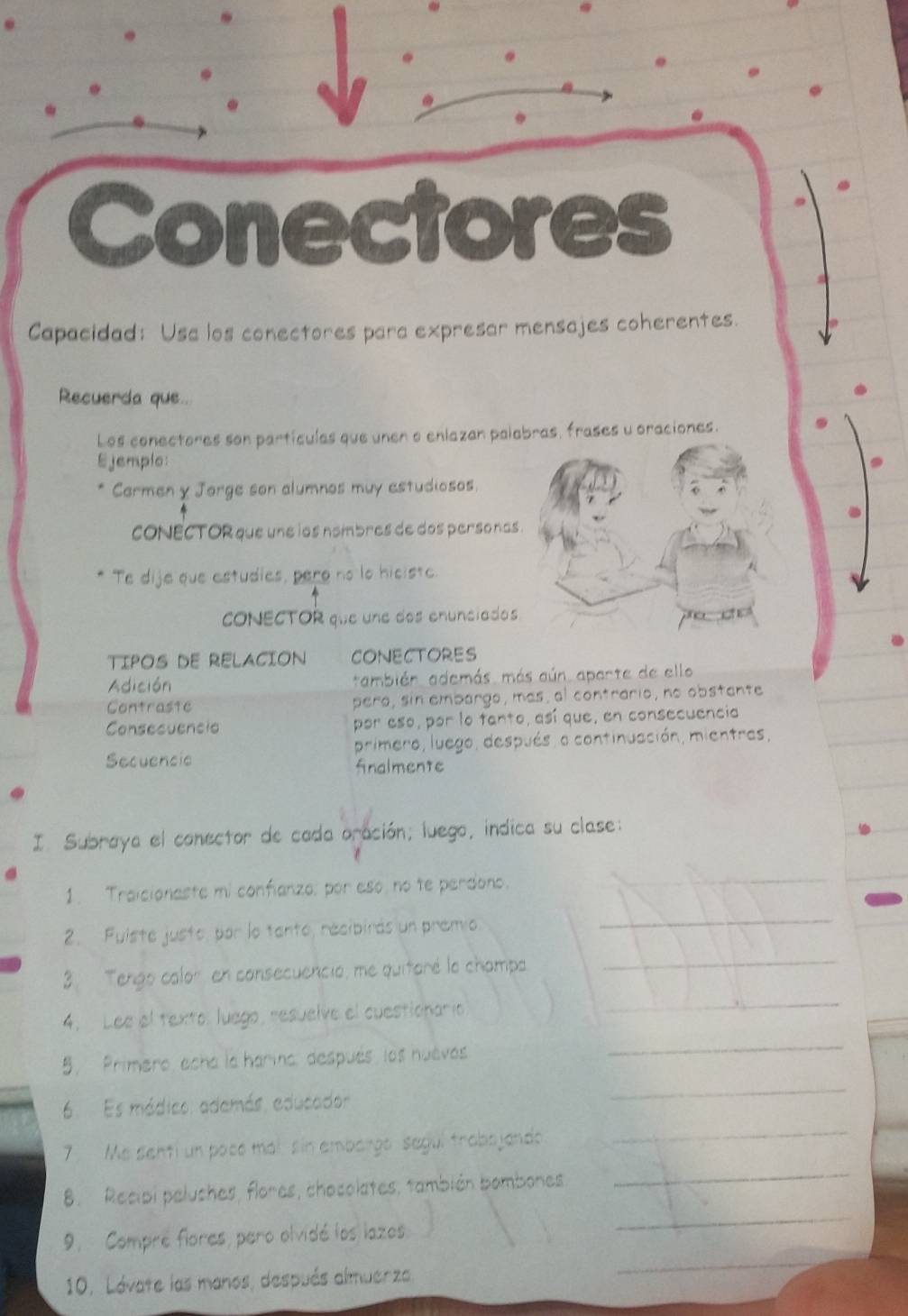 Conectores 
Capacidad: Usa los conectores para expresar mensajes coherentes. 
Recuerda que.. 
Los conectores son partículas que unen o enlazan palabras, frases u oraciones. 
Ejemplo: 
Carmen y Jorge son alumnos muy estudiosos. 
cONECTOR que une ios nombres de dos personas . 
Te dije que estudies, pero no lo hiciste. 
CONECTOR que une dos enunciados 
TIPOS DE RELACION CONECTORES 
Adición también. además. más aún aparte de ello 
Contrastc pero, sin embargo, mas, al contrario, no obstante 
Consecuencia por eso, por lo tanto, así que, en consecuencia 
primero, luego, después, a continuación, mientras, 
Secuencic finalmente 
I Subraya el conector de cada oración; luego, indica su clase: 
1. Traicionaste mi confianzo: por eso, no te perdono. 
_ 
2. Fuiste justo, par la tanto, recibirás un premio 
_ 
3. Tengo calor en consecuenció, me quitaré la champa 
_ 
4. Lee el texto: luego, resuelve el cuestionario 
_ 
5. Primero, echa la harina, después, los huevés 
_ 
6 Es mádico: adamás, aducador 
_ 
7 Me sehti un poce mái sin embargo segui trabajando 
_ 
8. Recipi pelushes, flores, chacolates, también bambones 
_ 
9. Compre flores, pero olvidé los lazos 
_ 
10. Lávate las manos, después almuerza 
_