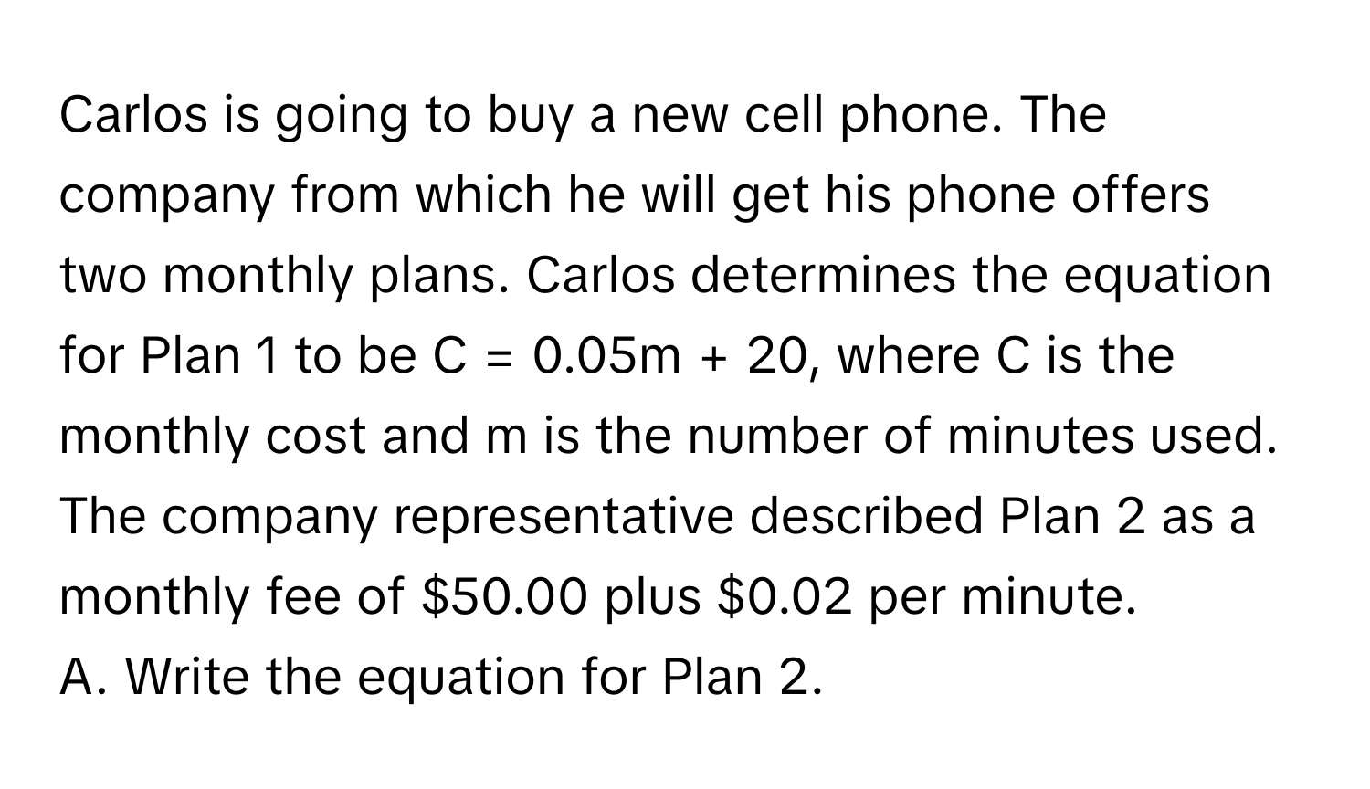 Carlos is going to buy a new cell phone. The company from which he will get his phone offers two monthly plans. Carlos determines the equation for Plan 1 to be C = 0.05m + 20, where C is the monthly cost and m is the number of minutes used. The company representative described Plan 2 as a monthly fee of $50.00 plus $0.02 per minute. 

A. Write the equation for Plan 2.