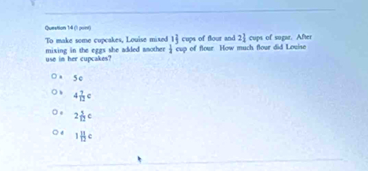 (I point)
To make some cupcakes, Louise mixed 1 2/3 cups of flour and 2 3/4  1 cuDs of sugar. After
mixing in the eggs she added another  1/4 cup of flour. How much flour did Louise
use in her cupcakes?
5 c
4 7/12 c
2 5/12 c
1 11/12 c