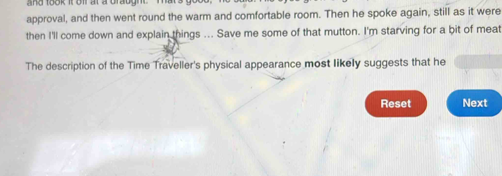 and took it off at a draught. mats 
approval, and then went round the warm and comfortable room. Then he spoke again, still as it were 
then I'll come down and explain things ... Save me some of that mutton. I'm starving for a bit of meat 
The description of the Time Traveller's physical appearance most likely suggests that he 
Reset Next