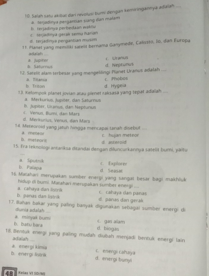 Salah satu akibat dari revolusi bumi dengan kemiringannya adalah ....
a. terjadinya pergantian siang dan malam
b. terjadinya perbedaan waktu
c. terjadinya gerak semu harian
d. terjadinya pergantian musim
11. Planet yang memiliki satelit bernama Ganymede, Calissto, Io, dan Europa
adalah
a. Jupiter c. Uranus
b. Saturnus d. Neptunus
12. Satelit alam terbesar yang mengelilingi Planet Uranus adalah ....
a. Titania c. Phobos
b. Triton d Hygeia
13. Kelompok planet jovian atau plenet raksasa yang tepat adalah ....
a. Merkurius, Jupiter, dan Saturnus
b. Jupiter, Uranus, dan Neptunus
c. Venus, Bumi, dan Mars
d. Merkurius, Venus, dan Mars
14. Meteoroid yang jatuh hingga mencapai tanah disebut ....
a.meteor c. hujan meteor
b. meteorit
d. asteroid
15. Era teknologi antariksa ditandai dengan diluncurkannya satelit bumi, yaitu
a. Sputnik c. Explorer
b. Palapa d. Seasat
16. Matahari merupakan sumber energi yang sangat besar bagi makhluk
hidup di bumi. Matahari merupakan sumber energi ....
a. cahaya dan listrik c. cahaya dan panas
b. panas dan listrik d. panas dan gerak
17. Bahan bakar yang paling banyak digunakan sebagai sumber energi di
dunia adalah ....
a. minyak bumi c. gas alam
b.batu bara d. biogas
18. Bentuk energi yang paling mudah diubah menjadi bentuk energi lain
adalah ....
a. energi kimia c. energi cahaya
b. energi listrik d. energi bunyi
481 Kelas VI SD/MI