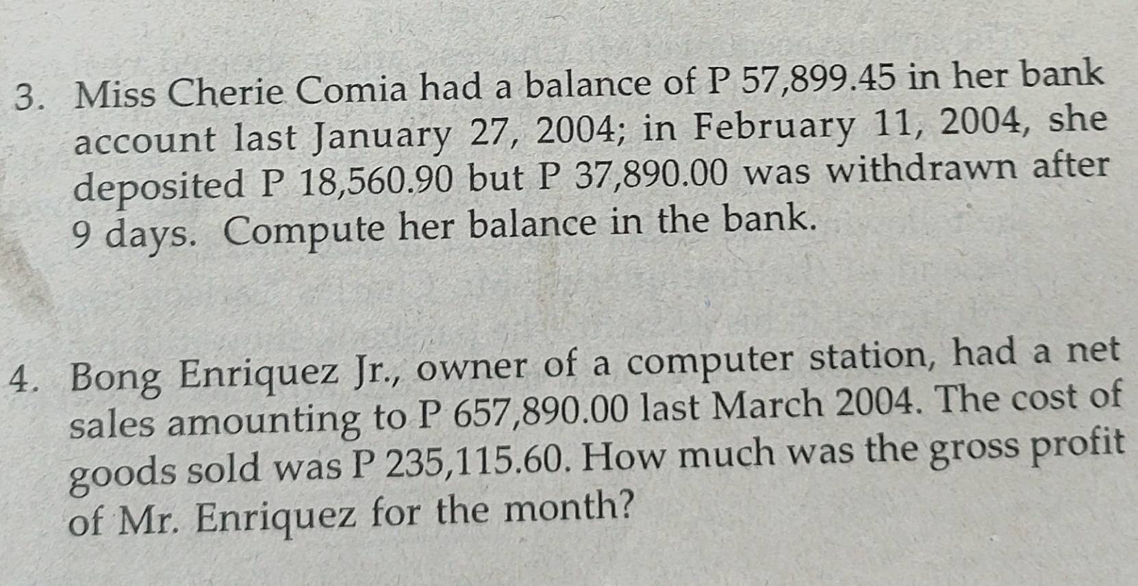 Miss Cherie Comia had a balance of P 57,899.45 in her bank 
account last January 27, 2004; in February 11, 2004, she 
deposited P 18,560.90 but P 37,890.00 was withdrawn after
9 days. Compute her balance in the bank. 
4. Bong Enriquez Jr., owner of a computer station, had a net 
sales amounting to P 657,890.00 last March 2004. The cost of 
goods sold was P 235,115.60. How much was the gross profit 
of Mr. Enriquez for the month?