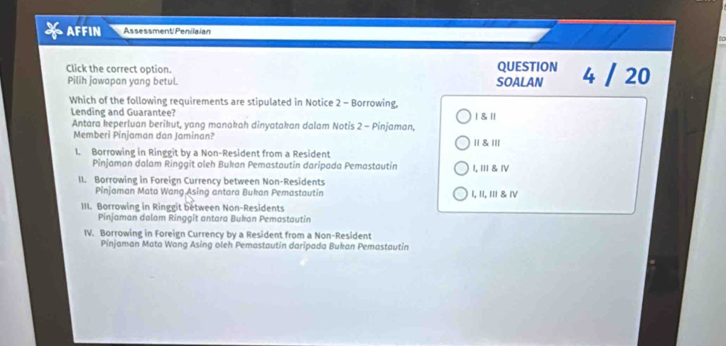 AFFIN Assessment Penilaian
Click the correct option. QUESTION 4 / 20
Pilih jawapan yang betul. SOALAN
Which of the following requirements are stipulated in Notice 2 - Borrowing,
Lending and Guarantee? | & 1
Antara keperluan berikut, yang manakah dinyatakan dalam Notis 2 - Pinjaman,
Memberi Pinjaman dan Jaminan?
॥1 & |//
1. Borrowing in Ringgit by a Non-Resident from a Resident
Pinjaman dalam Ringgit oleh Bukan Pemastautin daripada Pemastautin I, III& Ⅳ
II. Borrowing in Foreign Currency between Non-Residents
Pinjaman Mata Wang Asing antara Bukan Pemastautin I, II, III & ⅣV
III. Borrowing in Ringgit between Non-Residents
Pinjaman dalam Ringgit antara Bukan Pemastautin
IV. Borrowing in Foreign Currency by a Resident from a Non-Resident
Pinjaman Mata Wang Asing oleh Pemastautin daripada Bukan Pemastautin