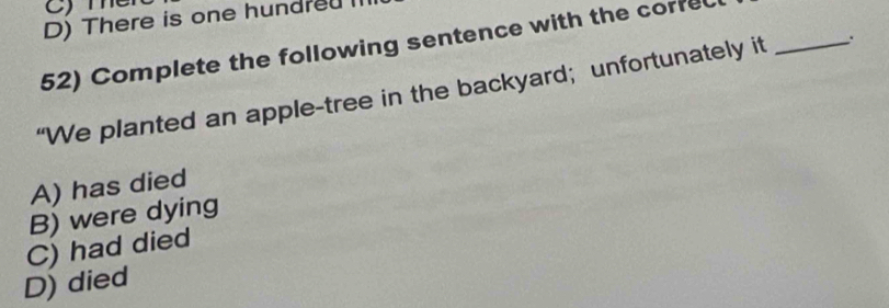 C)Te
D) There is one hundredl
52) Complete the following sentence with the corfe
“We planted an apple-tree in the backyard; unfortunately it _.
A) has died
B) were dying
C) had died
D) died