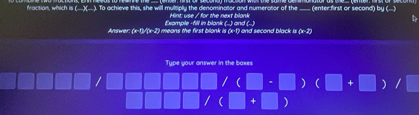 om ne actions. Ehn needs to few hre the ... tenter, first or second) fraction with the same dehimonator as the. (enter, wrs sec t 
fraction, which is (_ )(_ ) ). To achieve this, she will multiply the denominator and numerator of the (enter:first or second) by (....) 
Hint: use / for the next blank 
Example -fill in blank (...) and (...) 
Answer: (x-1)/(x-2) means the first blank /s(x-1) and second black is (x-2)
Type your answer in the boxes 
| /(□ -□ ) (□ +□ ) / 
□  / (□ +□ )