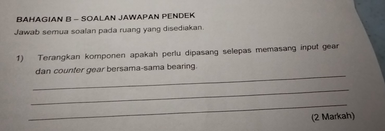 BAHAGIAN B - SOALAN JAWAPAN PENDEK 
Jawab semua soalan pada ruang yang disediakan. 
1) Terangkan komponen apakah perlu dipasang selepas memasang input gear 
_ 
dan counter gear bersama-sama bearing. 
_ 
_ 
(2 Markah)