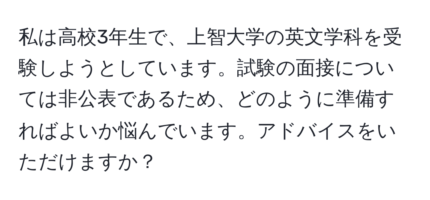 私は高校3年生で、上智大学の英文学科を受験しようとしています。試験の面接については非公表であるため、どのように準備すればよいか悩んでいます。アドバイスをいただけますか？