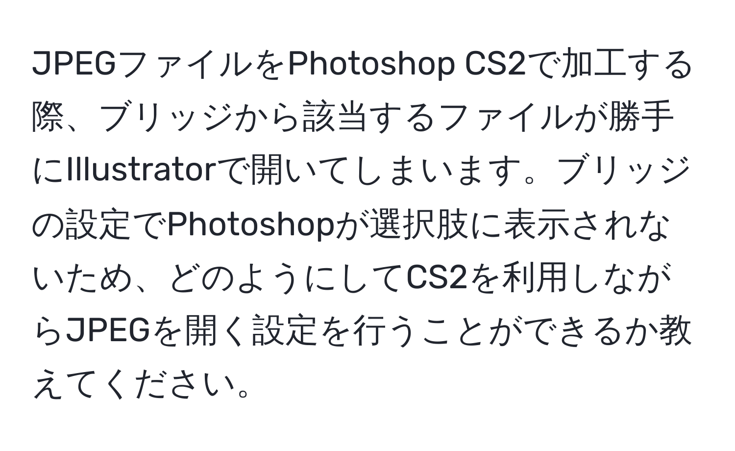 JPEGファイルをPhotoshop CS2で加工する際、ブリッジから該当するファイルが勝手にIllustratorで開いてしまいます。ブリッジの設定でPhotoshopが選択肢に表示されないため、どのようにしてCS2を利用しながらJPEGを開く設定を行うことができるか教えてください。