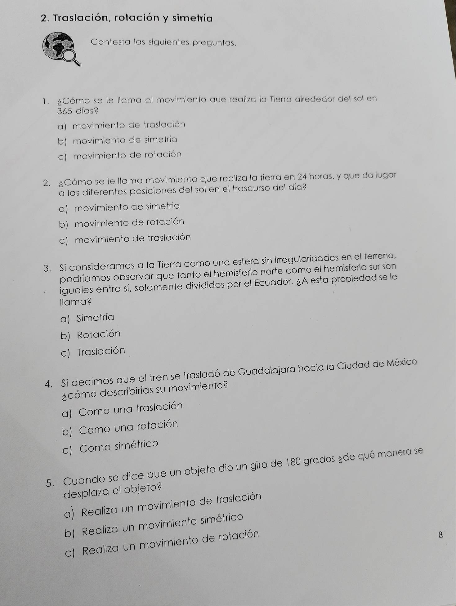 Traslación, rotación y simetría
Contesta las siguientes preguntas.
1. ¿Cómo se le llama al movimiento que realiza la Tierra alrededor del sol en
365 días?
a) movimiento de traslación
b) movimiento de simetría
c) movimiento de rotación
2. Cómo se le llama movimiento que realiza la tierra en 24 horas, y que da lugar
a las diferentes posiciones del sol en el trascurso del día?
a) movimiento de simetría
b) movimiento de rotación
c) movimiento de traslación
3. Si consideramos a la Tierra como una esfera sin irregularidades en el terreno,
podríamos observar que tanto el hemisferio norte como el hemisferio sur son
iguales entre sí, solamente divididos por el Ecuador. ¿A esta propiedad se le
llama?
a) Simetría
b) Rotación
c) Traslación
4. Si decimos que el tren se trasladó de Guadalajara hacia la Ciudad de México
¿cómo describirías su movimiento?
a) Como una traslación
b) Como una rotación
c) Como simétrico
5. Cuando se dice que un objeto dio un giro de 180 grados ¿de qué manera se
desplaza el objeto?
a) Realiza un movimiento de traslación
b) Realiza un movimiento simétrico
c) Realiza un movimiento de rotación
8