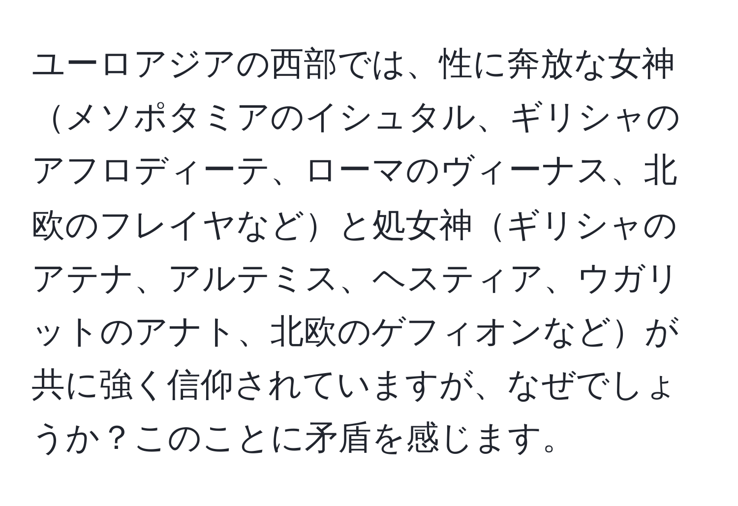 ユーロアジアの西部では、性に奔放な女神メソポタミアのイシュタル、ギリシャのアフロディーテ、ローマのヴィーナス、北欧のフレイヤなどと処女神ギリシャのアテナ、アルテミス、ヘスティア、ウガリットのアナト、北欧のゲフィオンなどが共に強く信仰されていますが、なぜでしょうか？このことに矛盾を感じます。