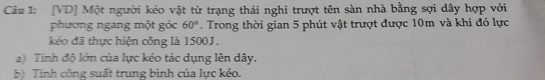 [VD] Một người kéo vật từ trạng thái nghi trượt tên sàn nhà bằng sợi dây hợp với 
phương ngang một góc 60°. Trong thời gian 5 phút vật trượt được 10m và khi đó lực 
kếo đã thực hiện công là 1500J. 
a) Tính độ lớn của lực kéo tác dụng lên dây. 
b Tinh công suất trung bình của lực kéo.