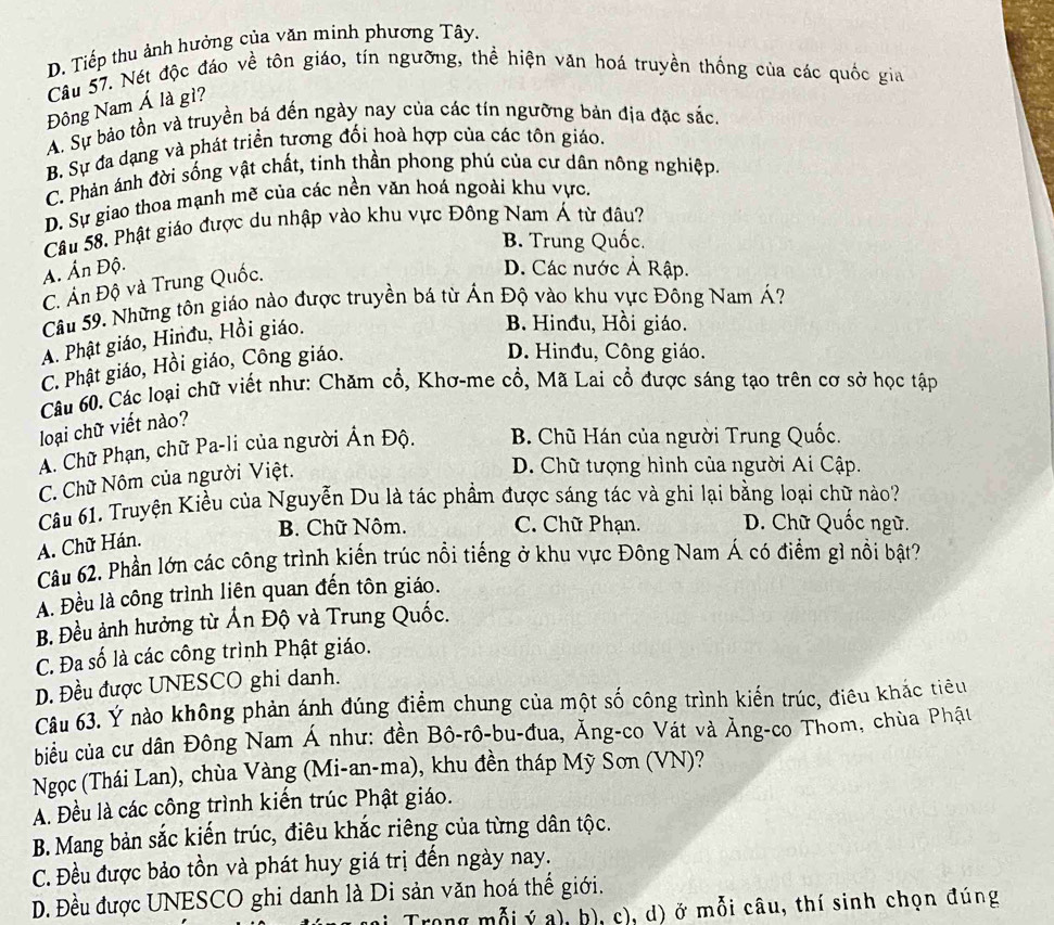 D. Tiếp thu ảnh hưởng của văn minh phương Tây.
Câu 57. Nét độc đáo về tôn giáo, tín ngưỡng, thể hiện văn hoá truyền thống của các quốc gia
Đông Nam Á là gì?
A. Sự bảo tồn và truyền bá đến ngày nay của các tín ngưỡng bản địa đặc sắc.
B. Sự đa dạng và phát triển tương đối hoà hợp của các tôn giáo.
C. Phản ánh đời sống vật chất, tinh thần phong phú của cư dân nông nghiệp.
D. Sự giao thoa mạnh mẽ của các nền văn hoá ngoài khu vực,
Câu 58. Phật giáo được du nhập vào khu vực Đông Nam Á từ đâu?
B. Trung Quốc.
A. Ấn Độ. D. Các nước Ả Rập.
C. Án Độ và Trung Quốc.
Câu 59. Những tôn giáo nào được truyền bá từ Ấn Độ vào khu vực Đông Nam Á?
A. Phật giáo, Hinđu, Hồi giáo.
B. Hinđu, Hồi giáo.
C. Phật giáo, Hồi giáo, Công giáo.
D. Hinđu, Công giáo.
Câu 60. Các loại chữ viết như: Chăm cổ, Khơ-me cổ, Mã Lai cổ được sáng tạo trên cơ sở học tập
loại chữ viết nào?
A. Chữ Phạn, chữ Pa-li của người Ân Độ. B. Chũ Hán của người Trung Quốc.
C. Chữ Nôm của người Việt.
D. Chữ tượng hình của người Ai Cập.
Câu 61. Truyện Kiều của Nguyễn Du là tác phẩm được sáng tác và ghi lại bằng loại chữ nào?
B. Chữ Nôm. C. Chữ Phạn. D. Chữ Quốc ngữ.
A. Chữ Hán.
Câu 62. Phần lớn các công trình kiến trúc nổi tiếng ở khu vực Đông Nam Á có điểm gì nổi bật?
A. Đều là công trình liên quan đến tôn giáo.
B. Đều ảnh hưởng từ Ấn Độ và Trung Quốc.
C. Đa số là các công trình Phật giáo.
D. Đều được UNESCO ghi danh.
Câu 63. Ý nào không phản ánh đúng điểm chung của một số công trình kiến trúc, điều khắc tiêu
biu của cư dân Đông Nam Á như: đền Bô-rô-bu-đua, Ăng-co Vát và Ảng-co Thom, chùa Phật
Ngọc (Thái Lan), chùa Vàng (Mi-an-ma), khu đền tháp Mỹ Sơn (VN)?
A. Đều là các công trình kiến trúc Phật giáo.
B. Mang bản sắc kiến trúc, điêu khắc riêng của từng dân tộc.
C. Đều được bảo tồn và phát huy giá trị đến ngày nay.
Đ. Đều được UNESCO ghi danh là Di sản văn hoá thể giới.
Trong mỗi ý a), b), c), d) ở mỗi câu, thí sinh chọn đúng