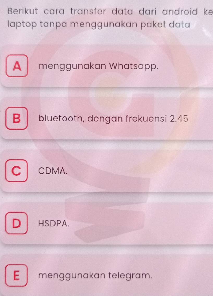 Berikut cara transfer data dari android ke
laptop tanpa menggunakan paket data
A menggunakan Whatsapp.
B bluetooth, dengan frekuensi 2.45
C CDMA.
D HSDPA.
E menggunakan telegram.