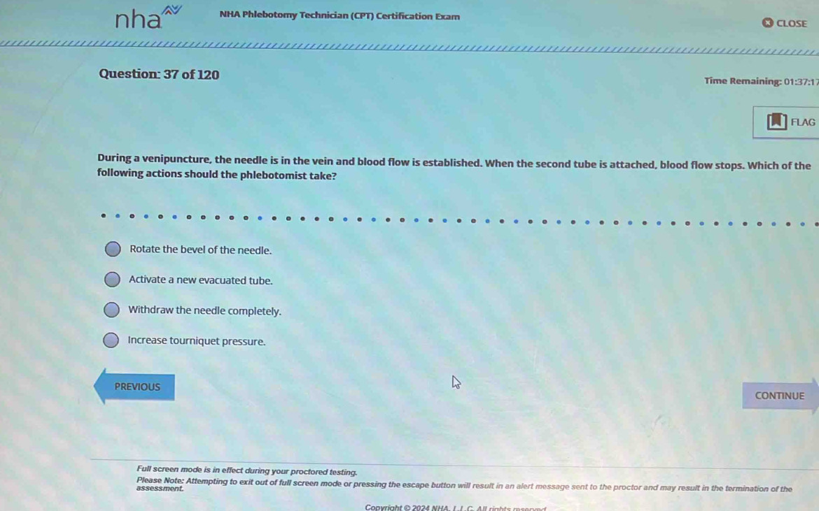 nha NHA Phlebotomy Technician (CPT) Certification Exam CLOSE
Question: 37 of 120 Time Remaining: 01:37:1
FLAG
During a venipuncture, the needle is in the vein and blood flow is established. When the second tube is attached, blood flow stops. Which of the
following actions should the phlebotomist take?
Rotate the bevel of the needle.
Activate a new evacuated tube.
Withdraw the needle completely.
Increase tourniquet pressure.
PREVIOUS CONTINUE
Full screen mode is in effect during your proctored testing.
Please Note: Attempting to exit out of full screen mode or pressing the escape button will result in an alert message sent to the proctor and may result in the termination of the
assessment.
Convright © 2024 NHA 1 1 C All rights m