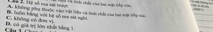 Cầu 2. Hệ số ma sát trượt
: và mặt đường là ( x ôtô có độ lớm
lt hệu và tính chất của hai mặt tiếp xúc. .. 6000 N
A. không phụ thuộc vào vật liệu và tình chất của hai mặt tiếp xúc.
_
_
B. luôn bằng với hệ số ma sát nghi.
C. không có đơn vị.
D. có giá trị lớn nhất bằng 1.
_
Câu 3. Ch