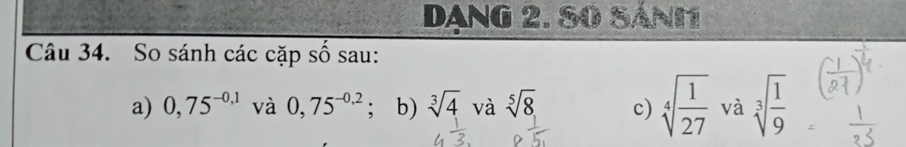 DANG 2. S0 SáNI 
Câu 34. So sánh các cặp số sau: 
a) 0,75^(-0,1) và 0,75^(-0,2); b) sqrt[3](4) và sqrt[5](8) sqrt[4](frac 1)27 và sqrt[3](frac 1)9
c)