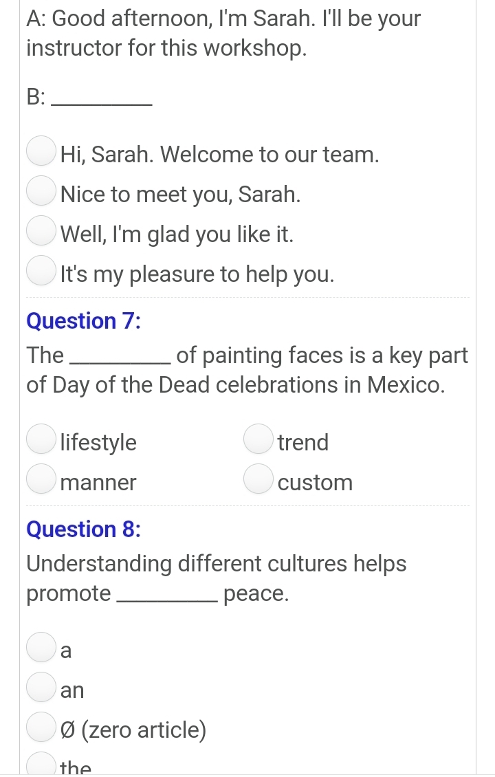 A: Good afternoon, I'm Sarah. I'll be your
instructor for this workshop.
B:_
Hi, Sarah. Welcome to our team.
Nice to meet you, Sarah.
Well, I'm glad you like it.
It's my pleasure to help you.
Question 7:
The_ of painting faces is a key part
of Day of the Dead celebrations in Mexico.
lifestyle trend
manner custom
Question 8:
Understanding different cultures helps
promote _peace.
a
an
Ø (zero article)
the