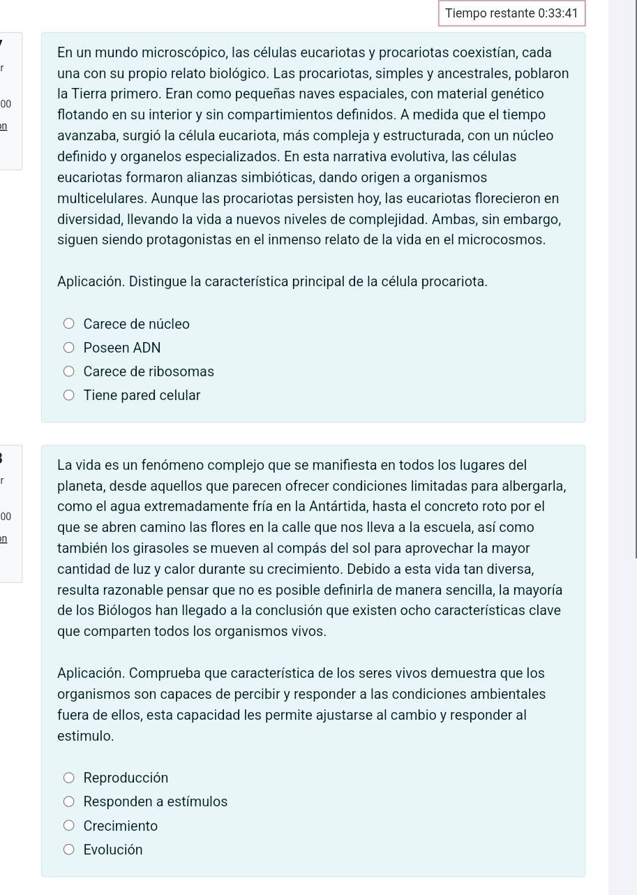 Tiempo restante 0:33:41
En un mundo microscópico, las células eucariotas y procariotas coexistían, cada
una con su propio relato biológico. Las procariotas, simples y ancestrales, poblaron
00 la Tierra primero. Eran como pequeñas naves espaciales, con material genético
flotando en su interior y sin compartimientos definidos. A medida que el tiempo
n
avanzaba, surgió la célula eucariota, más compleja y estructurada, con un núcleo
definido y organelos especializados. En esta narrativa evolutiva, las células
eucariotas formaron alianzas simbióticas, dando origen a organismos
multicelulares. Aunque las procariotas persisten hoy, las eucariotas florecieron en
diversidad, llevando la vida a nuevos niveles de complejidad. Ambas, sin embargo,
siguen siendo protagonistas en el inmenso relato de la vida en el microcosmos.
Aplicación. Distingue la característica principal de la célula procariota.
Carece de núcleo
Poseen ADN
Carece de ribosomas
Tiene pared celular
La vida es un fenómeno complejo que se manifiesta en todos los lugares del
planeta, desde aquellos que parecen ofrecer condiciones limitadas para albergarla,
como el agua extremadamente fría en la Antártida, hasta el concreto roto por el
00
que se abren camino las flores en la calle que nos lleva a la escuela, así como
n
también los girasoles se mueven al compás del sol para aprovechar la mayor
cantidad de luz y calor durante su crecimiento. Debido a esta vida tan diversa,
resulta razonable pensar que no es posible definirla de manera sencilla, la mayoría
de los Biólogos han llegado a la conclusión que existen ocho características clave
que comparten todos los organismos vivos.
Aplicación. Comprueba que característica de los seres vivos demuestra que los
organismos son capaces de percibir y responder a las condiciones ambientales
fuera de ellos, esta capacidad les permite ajustarse al cambio y responder al
estimulo.
Reproducción
Responden a estímulos
Crecimiento
Evolución