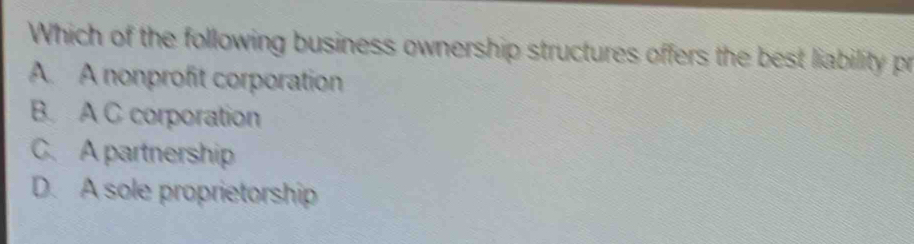 Which of the following business ownership structures offers the best liability pr
A. A nonprofit corporation
B. A C corporation
C.A partnership
D. A sole proprietorship