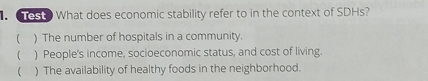 Test What does economic stability refer to in the context of SDHs?
( ) The number of hospitals in a community.
( ) People’s income, socioeconomic status, and cost of living.
( ) The availability of healthy foods in the neighborhood.