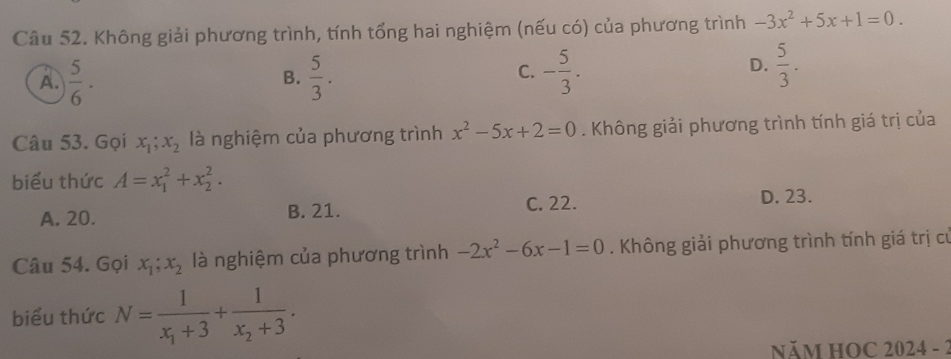 Không giải phương trình, tính tổng hai nghiệm (nếu có) của phương trình -3x^2+5x+1=0.
A.  5/6 ·  5/3 .
D.
B.
C. - 5/3 .  5/3 . 
Câu 53. Gọi x_1; x_2 là nghiệm của phương trình x^2-5x+2=0. Không giải phương trình tính giá trị của
biểu thức A=x_1^(2+x_2^2.
A. 20. B. 21.
C. 22.
D. 23.
Câu 54. Gọi x_1); x_2 là nghiệm của phương trình -2x^2-6x-1=0. Không giải phương trình tính giá trị cử
biểu thức N=frac 1x_1+3+frac 1x_2+3. 
NăM HOC 2024 - 2