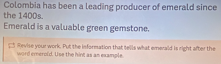 Colombia has been a leading producer of emerald since 
the 1400s. 
Emerald is a valuable green gemstone. 
Revise your work. Put the information that tells what emerald is right after the 
word emerald. Use the hint as an example.