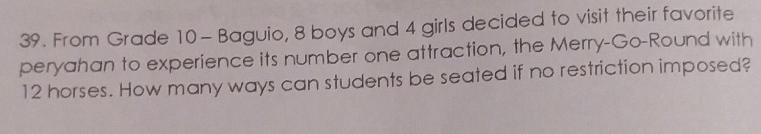From Grade 10 - Baguio, 8 boys and 4 girls decided to visit their favorite 
peryahan to experience its number one attraction, the Merry-Go-Round with
12 horses. How many ways can students be seated if no restriction imposed?