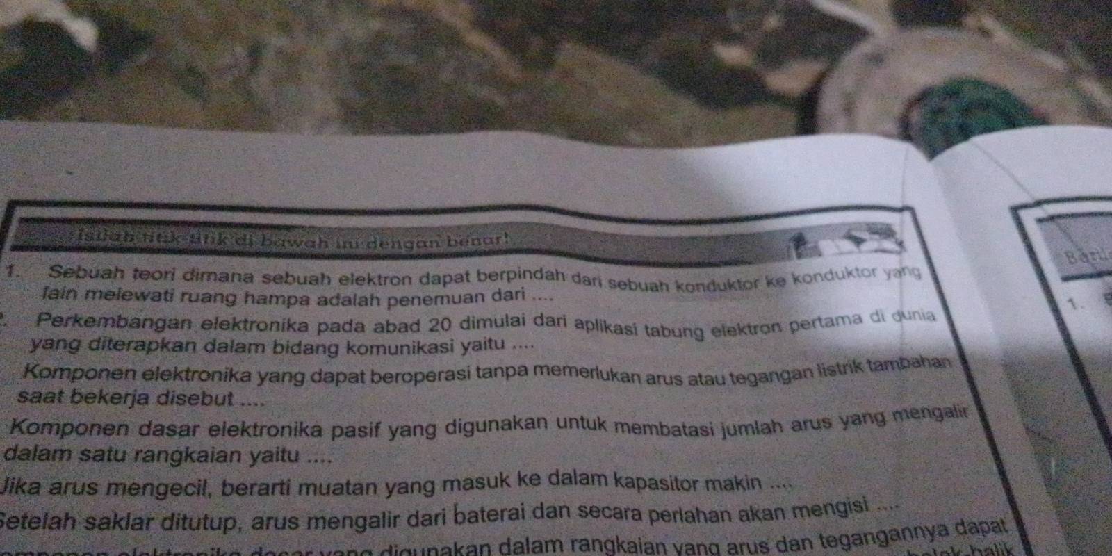 isiah nak tink di bawah ini dengan benar! 
Barl 
1. Sebuah teori dimana sebuah elektron dapat berpindah dari sebuah konduktor ke konduktor yang 
fain melewati ruang hampa adalah penemuan dari .... 1. 
Perkembangan elektroníka pada abad 20 dimulai dari aplikasí tabung elektron pertama di dunia 
yang diterapkan dalam bidang komunikasi yaitu .... 
Komponen elektronika yang dapat beroperasi tanpa memerlukan arus atau tegangan listrik tambahan 
saat bekerja disebut .... 
Komponen dasar elektronika pasif yang digunakan untuk membatasi jumlah arus yang mengalin 
dalam satu rangkaian yaitu .... 
Jika arus mengecil, berarti muatan yang masuk ke dalam kapasitor makin .... 
Setelah saklar ditutup, arus mengalir dari baterai dan secara perlahan akan mengisi .... 
J n a d u akan dalam rangkaian vand arus dan tegangannya dapat 
whalik