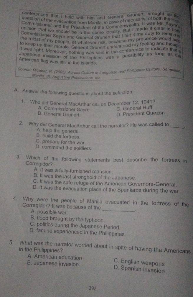 conferences that I held with him and General Grunert, brought up the
question of the evacuation from Manila. in case of necessity, of both the High
Commissioner and the President of the Commonwealth. It was Mr. Sayre's
opinion that we should be in the same locality. But I made it clear to bot
Commissioner Sayre and General Grunert that I felt it my duty to remain
the midst of my people, at whatever risk, because my presence would help
to keep up their morale. General Grunert understood my feeling and though
it was right. Moreover, nothing was said in the conference to indicate that 
Japanese invasion of the Philippines was a possibility as long as the
American flag was still in the islands.
Sounze: Ricabar, R. (2005). Across Culture in Language and Philippine Culture, Sampalco
Manila: St. Augustine Publications. Inc.
A. Answer the following questions about the selection
1. Who did General MacArthur call on December 12, 1941?
A. Commissioner Sayre C. General Huff
B. General Grunert D. President Quezon
2. Why did General MacArthur call the narrator? He was called to_ .
A help the general.
B. build the fortress.
C. prepare for the war.
D. command the soldiers.
3. Which of the following statements best describe the fortress in
Corregidor?
A. It was a fully-furnished mansion.
B. It was the last stronghold of the Japanese.
C. It was the safe refuge of the American Governors-General.
D. It was the evacuation place of the Spaniards during the war.
4. Why were the people of Manila evacuated in the fortress of the
Corregidor? It was because of the
A. possible war.
_
B. flood brought by the typhoon.
C. politics during the Japanese Period.
D. famine experienced in the Philippines.
5. What was the narrator worried about in spite of having the Americans
in the Philippines?
A. American education C. English weapons
B. Japanese invasion D. Spanish invasion
292