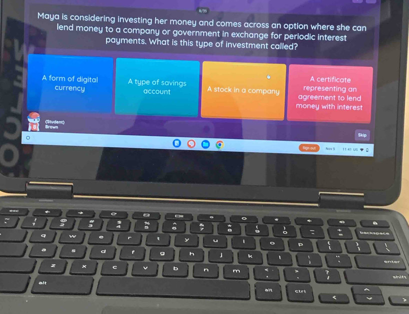 Maya is considering investing her money and comes across an option where she can
lend money to a company or government in exchange for periodic interest
payments. What is this type of investment called?
A certificate
A form of digital A type of savings A stock in a company representing an
currency account agreement to lend
money with interest
(Student)
Brown Skip
Sign out Nov 5 11.41 U
←
4b a
: : a 7 backspace
:
q w e r t y u 1 。 P
a s d f g h j k 1 ` enter
z × C v b n m < > ?
. . 1 shift
alt
alt ctri
<