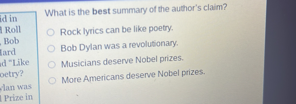 id in What is the best summary of the author's claim? 
Roll 
Rock lyrics can be like poetry. 
Bob 
Iard Bob Dylan was a revolutionary. 
d “Like Musicians deserve Nobel prizes. 
oetry? 
More Americans deserve Nobel prizes. 
ylan was 
l Prize in