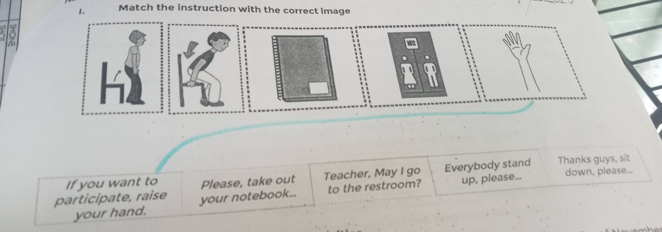 Match the instruction with the correct image 

h2 
If you want to Please, take out Teacher, May I go Everybody stand Thanks guys, sit 
participate, raise your notebook... to the restroom? up, please... 
down, please... 
your hand.