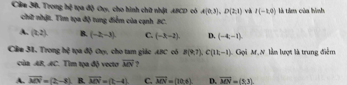 Trong 1 x : ọa độ Cxy, cho hình chữ nhật ABCD có A(0;3), D(2;1) và I(-1;0) là tâm của hình
chữ nhật. Tìm tọa độ tung điểm của cạnh BC.
A. (0,2). B. (-2,-3). C. (-3,-2). D. (-4;-1). 
Câu 31. Trong hệ tọa độ Oxy, cho tam giác ABC có B(9;7), C(11;-1) Gọi M, N lần lượt là trung điểm
của AB, AC. Tìm tọa độ vectơ vector MN
A. overline MN=(2,-8). B. vector MN=(t,-4). C. vector MN=(10;6). D. vector MN=(5;3).