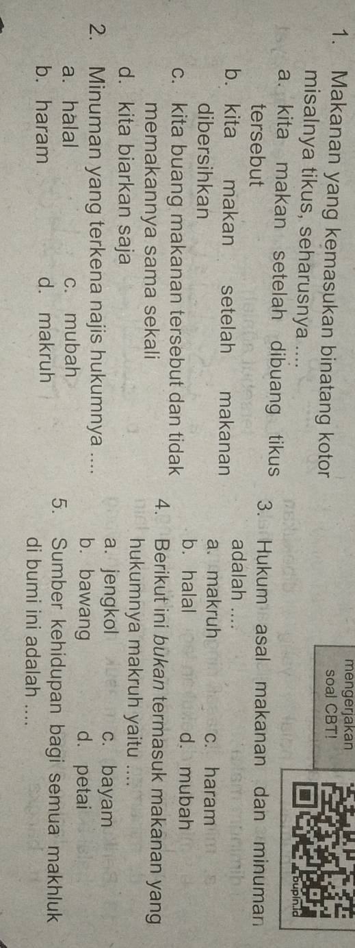 mengerjakan
1. Makanan yang kemasukan binatang kotor soal CBT!
misalnya tikus, seharusnya ....
a. kita makan setelah dibuang tikus 3. Hukum asal makanan dan minuman
tersebut
b. kita makan setelah makanan adalah ....
a、 makruh
dibersihkan c. haram
c. kita buang makanan tersebut dan tidak b. halal
d. mubah
memakannya sama sekali
4. Berikut ini bukan termasuk makanan yang
d. kita biarkan saja
hukumnya makruh yaitu ....
a. jengkol c. bayam
2. Minuman yang terkena najis hukumnya .... b.bawang
a. halal c. mubah
d. petai
5. Sumber kehidupan bagi semua makhluk
b. haram d. makruh di bumi ini adalah ....