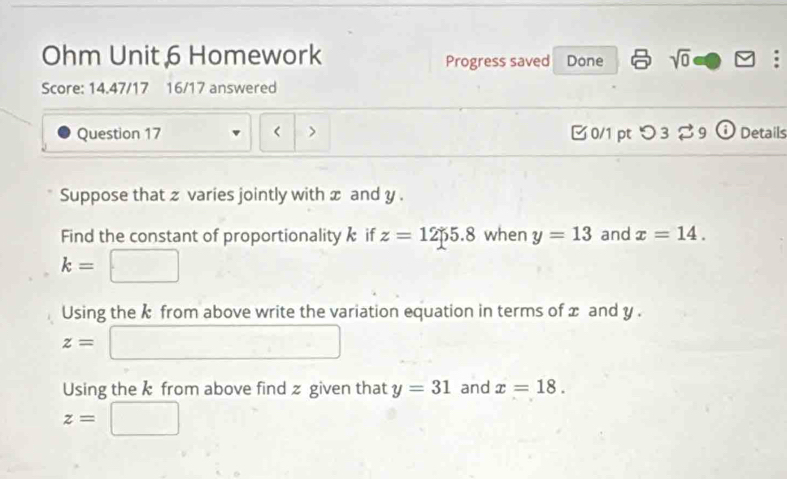 Ohm Unit 6 Homework Progress saved Done sqrt(0) 
Score: 14.47/17 16/17 answered 
Question 17 < > [ 0/1 pt つ 3 [ 9 ⓘ Details 
Suppose that z varies jointly with x and y. 
Find the constant of proportionality if z=1255.8 when y=13 and x=14.
k=
Using the k from above write the variation equation in terms of x and y.
z=
Using the k from above find z given that y=31 and x=18.
z=