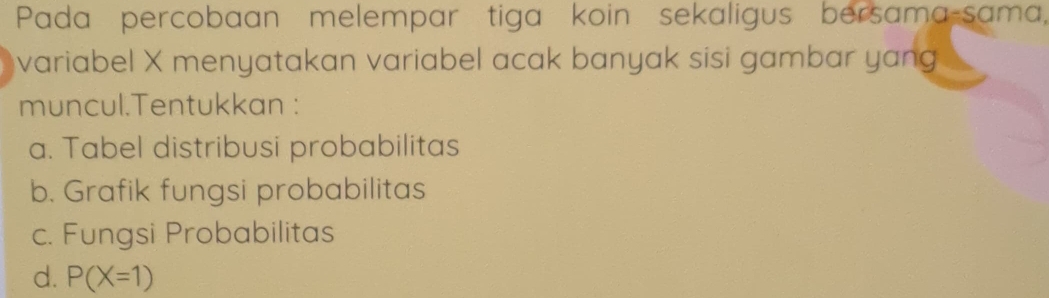 Pada percobaan melempar tiga koin sekaligus bersama-sama,
variabel X menyatakan variabel acak banyak sisi gambar yang
muncul.Tentukkan :
a. Tabel distribusi probabilitas
b. Grafik fungsi probabilitas
c. Fungsi Probabilitas
d. P(X=1)