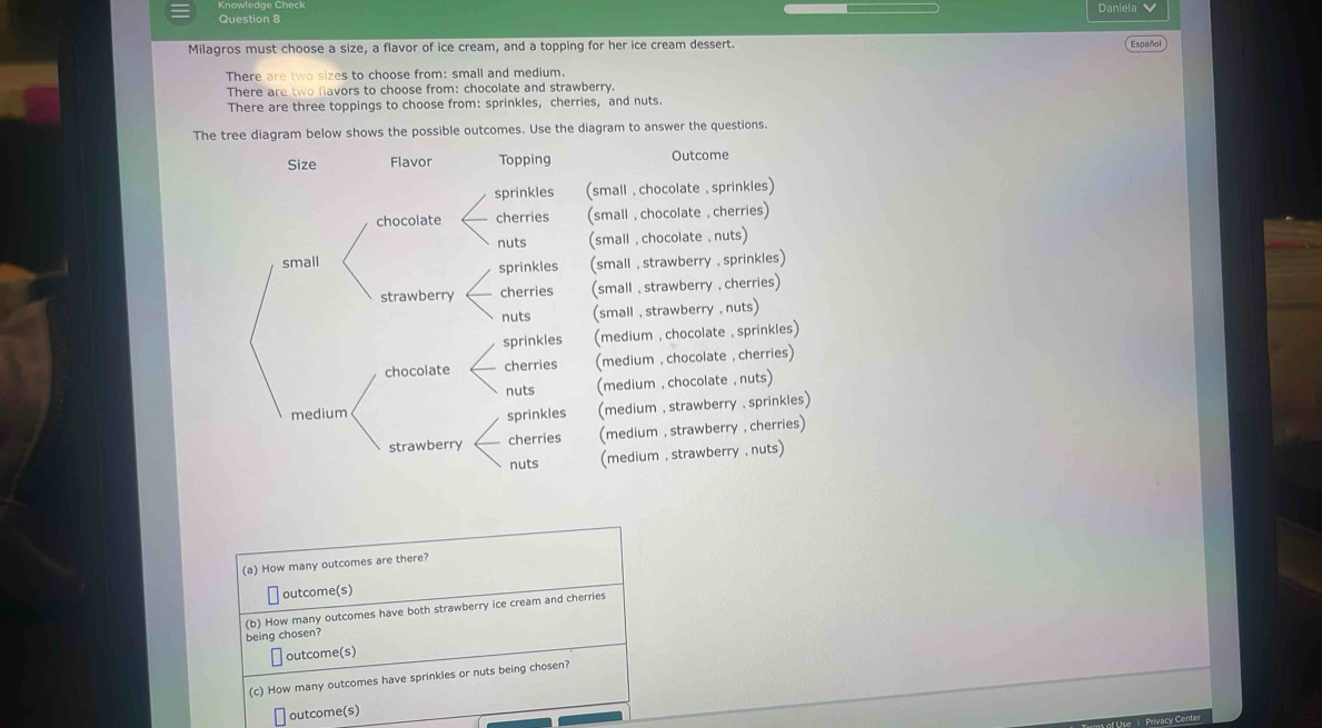 Daniela 
Question 8
Milagros must choose a size, a flavor of ice cream, and a topping for her ice cream dessert. Español
There are two sizes to choose from: small and medium.
There are two flavors to choose from: chocolate and strawberry.
There are three toppings to choose from: sprinkles, cherries, and nuts.
The tree diagram below shows the possible outcomes. Use the diagram to answer the questions.
Outcome
small , chocolate , sprinkles)
(small ,chocolate , cherries)
(small , chocolate , nuts)
(small , strawberry , sprinkles)
(small , strawberry , cherries)
(small , strawberry , nuts)
(medium , chocolate , sprinkles)
(medium , chocolate , cherries)
(medium , chocolate , nuts)
(medium , strawberry , sprinkles)
(medium , strawberry , cherries)
(medium , strawberry , nuts)
(a) How many outcomes are there?
outcome(s)
being chosen? (b) How many outcomes have both strawberry ice cream and cherries
outcome(s)
(c) How many outcomes have sprinkles or nuts being chosen?
outcome(s)
Privacy Cente