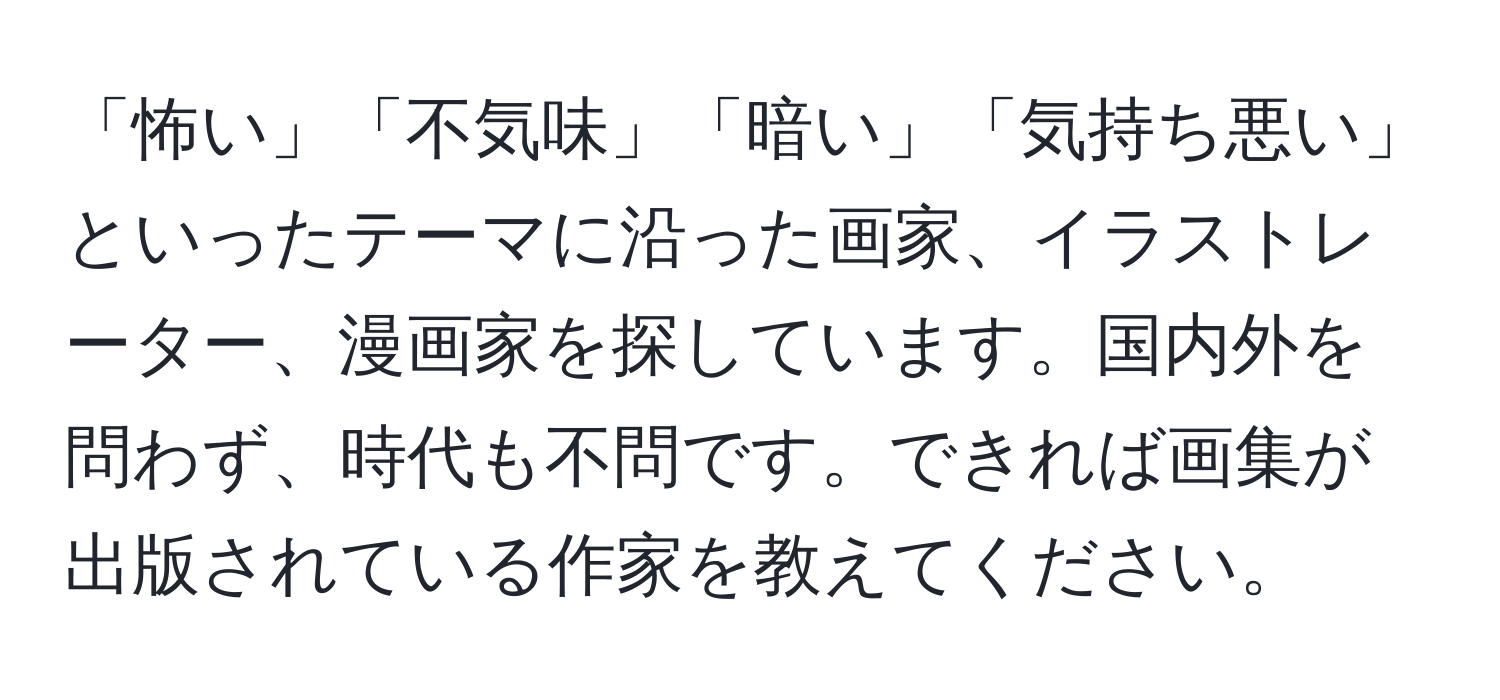 「怖い」「不気味」「暗い」「気持ち悪い」といったテーマに沿った画家、イラストレーター、漫画家を探しています。国内外を問わず、時代も不問です。できれば画集が出版されている作家を教えてください。