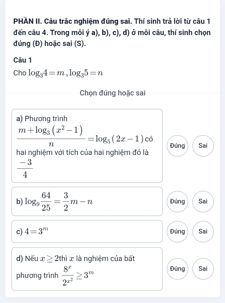 PHÄN II. Câu trắc nghiệm đúng sai. Thí sinh trả lời từ câu 1
đến câu 4. Trong mỗi ý a), b), c), d) ở mỗi câu, thí sinh chọn
đúng (Đ) hoặc sai (S).
Câu 1
Cho log _34=m, log _35=n
Chọn đúng hoặc sai
a) Phương trình
frac m+log _3(x^2-1)n=log _5(2x-1) có
Đúng Sai
hai nghiệm với tích của hai nghiệm đó là
 (-3)/4 
b) log _9 64/25 = 3/2 m-n Đúng Sai
c) 4=3^m Đúng Sai
d) Nếu x≥ 2thix là nghiệm của bất
phương trình frac 8^x2^(x^2)≥ 3^m
Đúng Sai