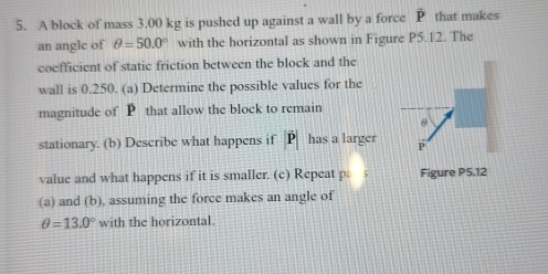 A block of mass 3.00 kg is pushed up against a wall by a force overline P that makes 
an angle of θ =50.0° with the horizontal as shown in Figure P5.12. The 
coefficient of static friction between the block and the 
wall is 0.250. (a) Determine the possible values for the 
magnitude of P that allow the block to remain 
stationary. (b) Describe what happens if D has a larger 
value and what happens if it is smaller. (c) Repeat p Figure P5.12
(a) and (b), assuming the force makes an angle of
θ =13.0° with the horizontal.