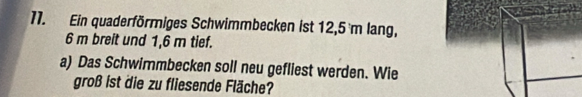 Ein quaderförmiges Schwimmbecken ist 12,5 m lang,
6 m breit und 1,6 m tief. 
a) Das Schwimmbecken soll neu gefliest werden. Wie 
groß ist die zu fliesende Fläche?