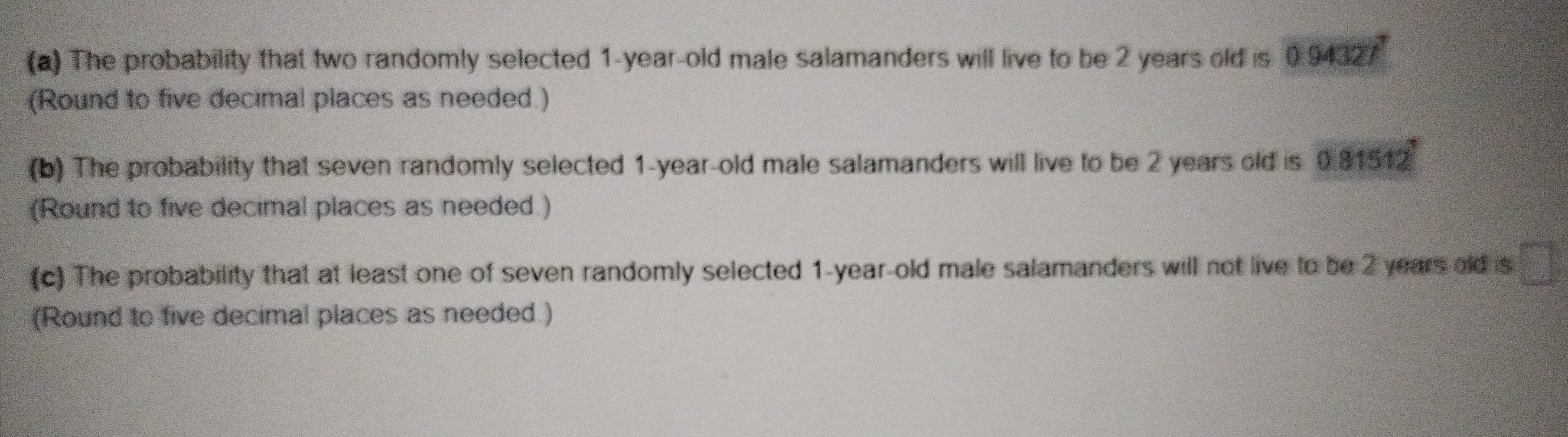 The probability that two randomly selected 1-year-old male salamanders will live to be 2 years old is 0.94327
(Round to five decimal places as needed.) 
(b) The probability that seven randomly selected 1-year-old male salamanders will live to be 2 years old is 0.81512
(Round to five decimal places as needed.) 
(c) The probability that at least one of seven randomly selected 1-year -old male salamanders will not live to be 2 years old is C_1_□ =□°
(Round to five decimal places as needed.)