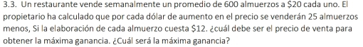 Un restaurante vende semanalmente un promedio de 600 almuerzos a $20 cada uno. El 
propietario ha calculado que por cada dólar de aumento en el precio se venderán 25 almuerzos 
menos, Si la elaboración de cada almuerzo cuesta $12. ¿cuál debe ser el precio de venta para 
obtener la máxima ganancia. ¿Cuál será la máxima ganancia?