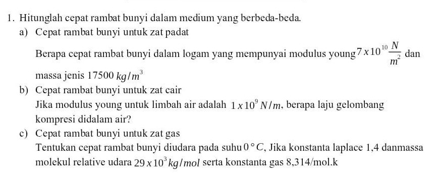 Hitunglah cepat rambat bunyi dalam medium yang berbeda-beda. 
a) Cepat rambat bunyi untuk zat padat 
Berapa cepat rambat bunyi dalam logam yang mempunyai modulus young 7* 10^(10) N/m^2 dan
massa jenis 17500kg/m^3
b) Cepat rambat bunyi untuk zat cair 
Jika modulus young untuk limbah air adalah 1* 10^9N/m , berapa laju gelombang 
kompresi didalam air? 
c) Cepat rambat bunyi untuk zat gas 
Tentukan cepat rambat bunyi diudara pada suhu 0°C , Jika konstanta laplace 1, 4 danmassa 
molekul relative udara 29* 10^3kg/mol serta konstanta gas 8,314/mol.k