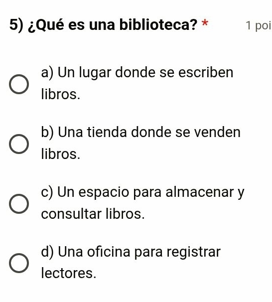 ¿Qué es una biblioteca? * 1 poi
a) Un lugar donde se escriben
libros.
b) Una tienda donde se venden
libros.
c) Un espacio para almacenar y
consultar libros.
d) Una oficina para registrar
lectores.