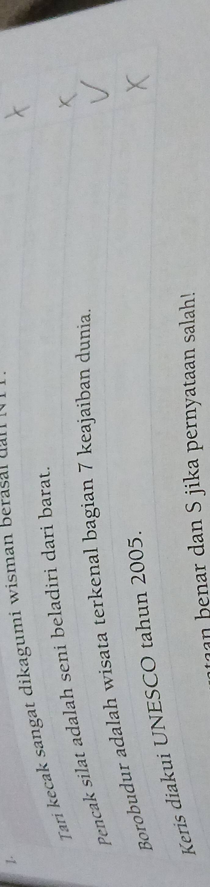 Tari kecak sangat dikagumi wisman berasa l d n 
Pencak silat adalah seni beladiri dari barat. 
Borobudur adalah wisata terkenal bagian 7 keajaiban dunia. 
Keris diakui UNESCO tahun 2005.
r dan S jika pernyataan salah!
