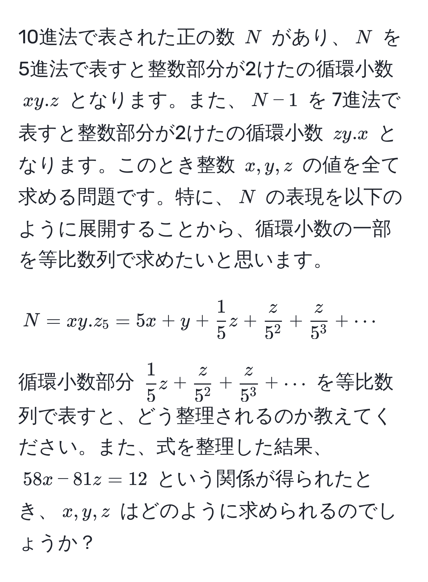 10進法で表された正の数 $N$ があり、$N$ を 5進法で表すと整数部分が2けたの循環小数 $xy.z$ となります。また、$N-1$ を 7進法で表すと整数部分が2けたの循環小数 $zy.x$ となります。このとき整数 $x, y, z$ の値を全て求める問題です。特に、$N$ の表現を以下のように展開することから、循環小数の一部を等比数列で求めたいと思います。

$$
N = xy.z_5 = 5x + y +  1/5 z + fracz5^2 + fracz5^3 + ·s
$$

循環小数部分 $ 1/5 z + fracz5^2 + fracz5^3 + ·s$ を等比数列で表すと、どう整理されるのか教えてください。また、式を整理した結果、$58x - 81z = 12$ という関係が得られたとき、$x, y, z$ はどのように求められるのでしょうか？