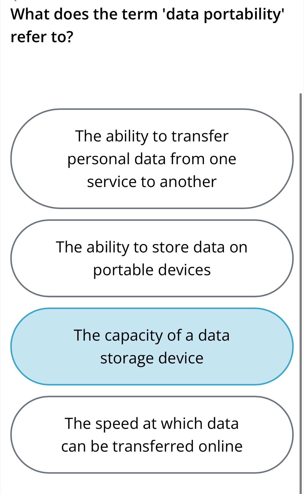 What does the term 'data portability'
refer to?
The ability to transfer
personal data from one
service to another
The ability to store data on
portable devices
The capacity of a data
storage device
The speed at which data
can be transferred online